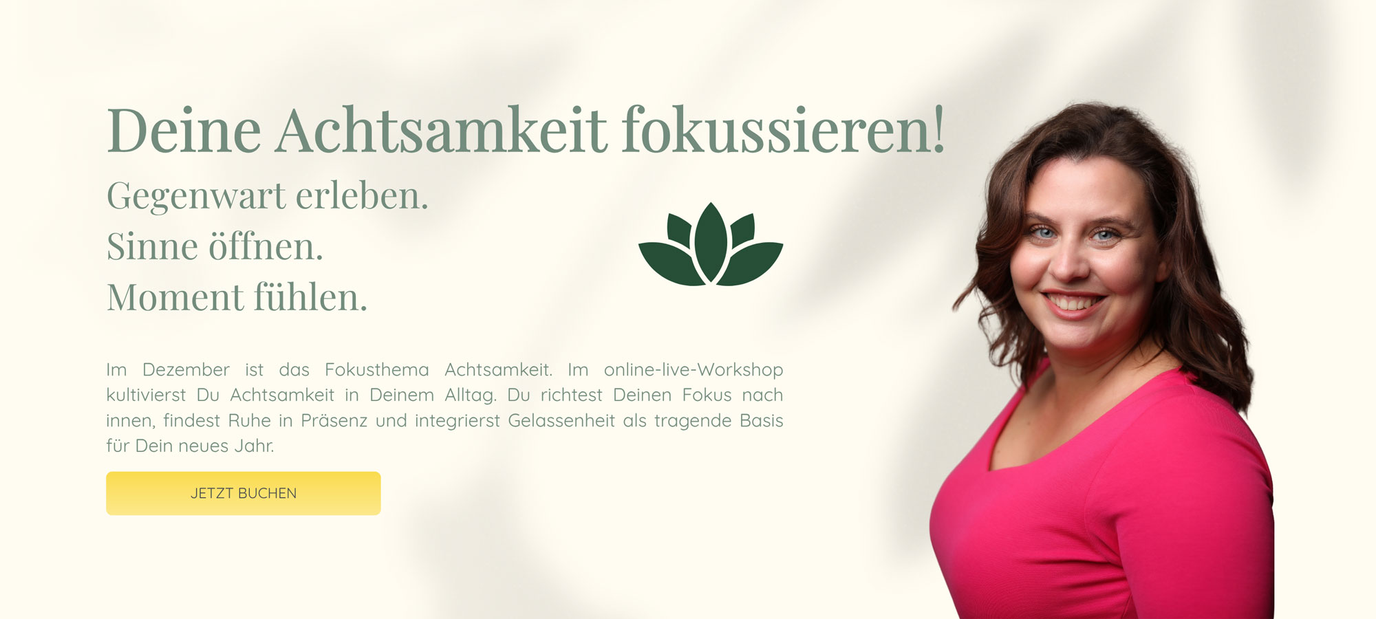 Deine Achtsamkeit fokussieren! | Gegenwart erleben. Sinne öffnen. Moment fühlen. | Im Dezember ist das Fokusthema Achtsamkeit. Im online-live-Workshop kultivierst Du Achtsamkeit in Deinem Alltag. Du richtest Deinen Fokus nach innen, findest Ruhe in Präsenz und integrierst Gelassenheit als tragende Basis für Dein neues Jahr.