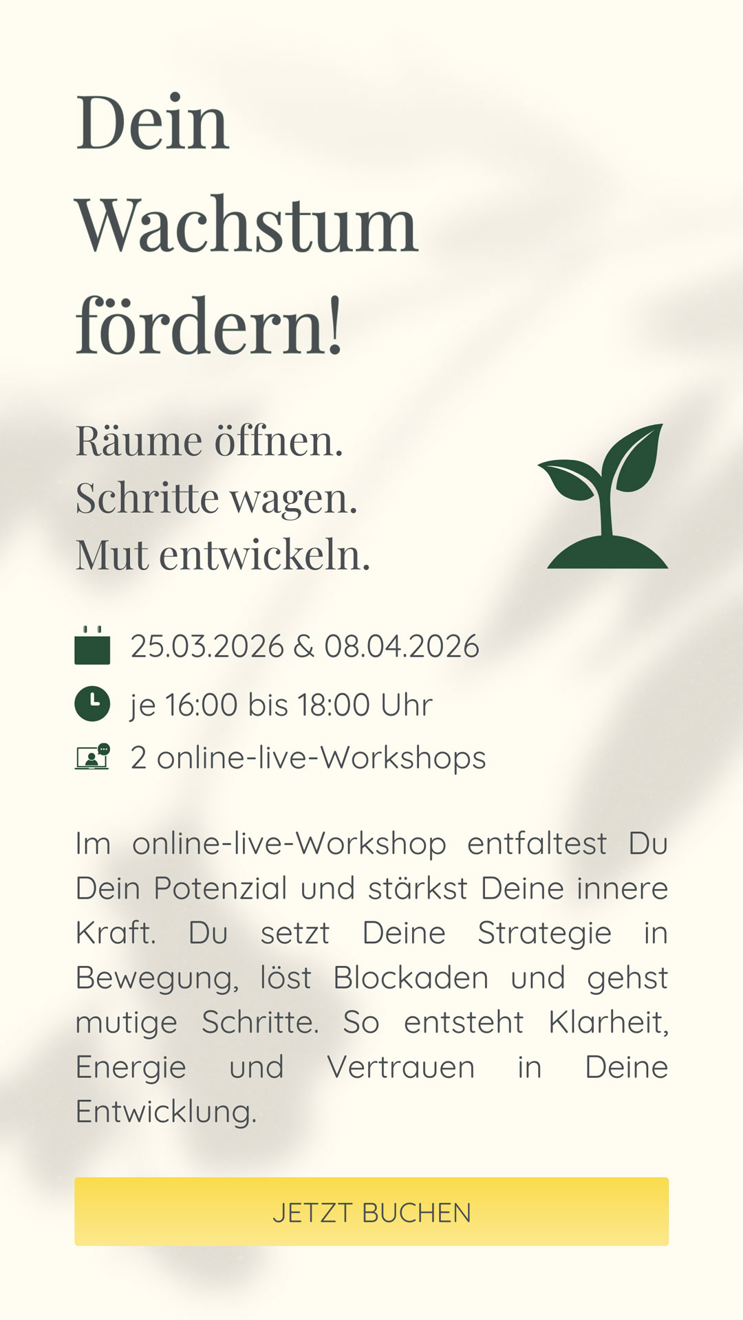 Dein Wachstum fördern! | Räume öffnen. Schritte wagen. Mut entwickeln. | Im April ist das Fokusthema Wachstum. Im online-live-Workshop entfaltest Du Dein Potenzial und stärkst Deine innere Kraft. Du setzt Deine Strategie in Bewegung, löst Blockaden und gehst mutige Schritte. So entsteht Klarheit, Energie und Vertrauen in Deine Entwicklung.