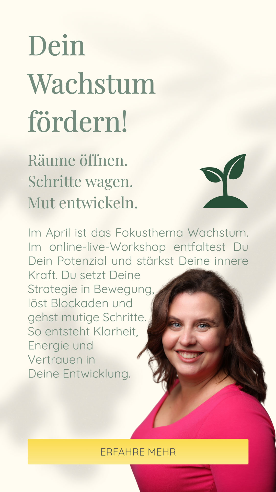 Dein Wachstum fördern! | Räume öffnen. Schritte wagen. Mut entwickeln. | Im April ist das Fokusthema Wachstum. Im online-live-Workshop entfaltest Du Dein Potenzial und stärkst Deine innere Kraft. Du setzt Deine Strategie in Bewegung, löst Blockaden und gehst mutige Schritte. So entsteht Klarheit, Energie und Vertrauen in Deine Entwicklung.