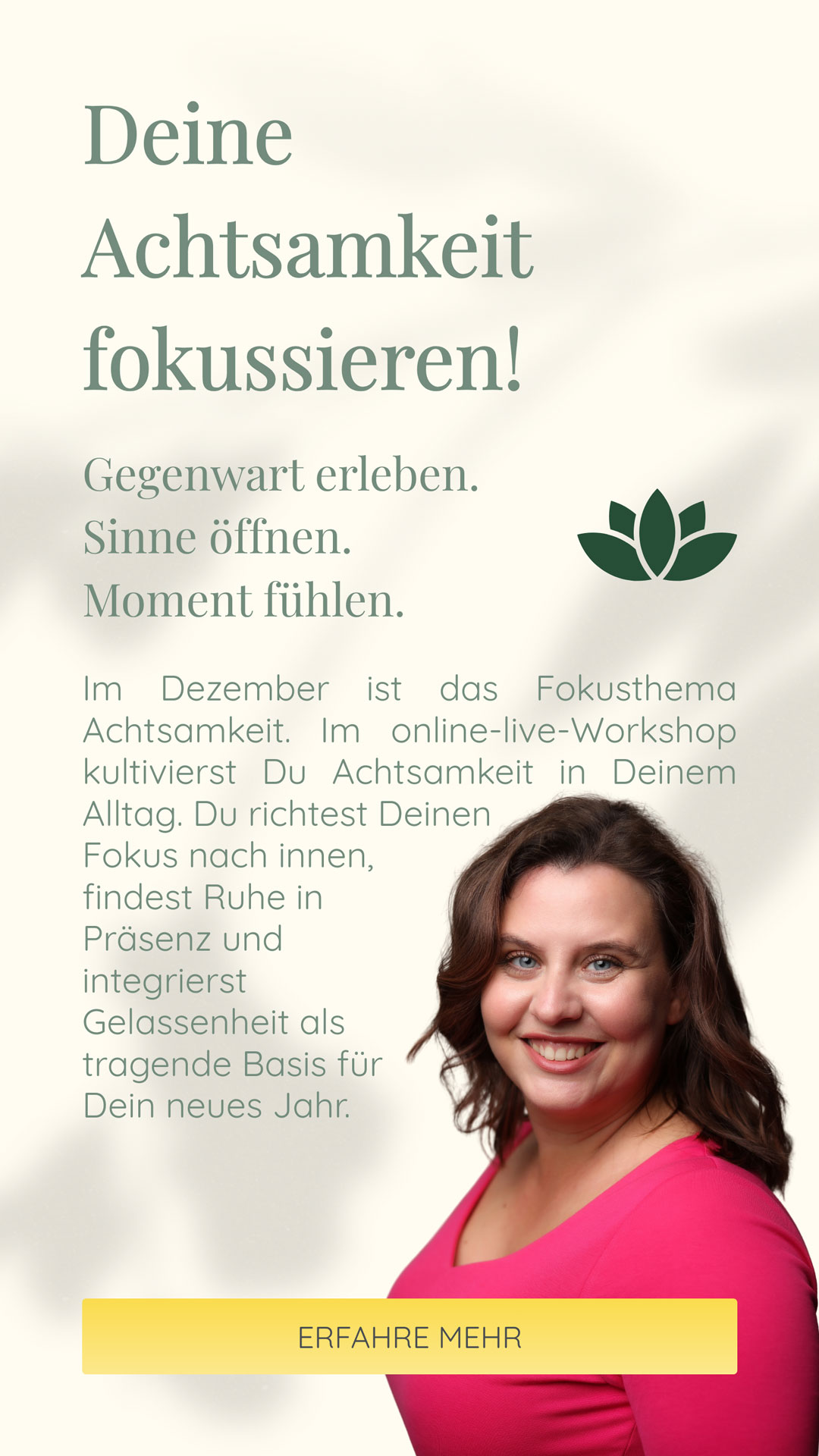 Deine Achtsamkeit fokussieren! | Gegenwart erleben. Sinne öffnen. Moment fühlen. | Im Dezember ist das Fokusthema Achtsamkeit. Im online-live-Workshop kultivierst Du Achtsamkeit in Deinem Alltag. Du richtest Deinen Fokus nach innen, findest Ruhe in Präsenz und integrierst Gelassenheit als tragende Basis für Dein neues Jahr.